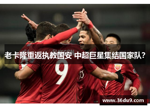 老卡隆重返执教国安 中超巨星集结国家队？